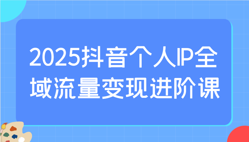 2025抖音个人IP变现课：爆品选择+千川投流实操，全域流量进阶攻略-54创业网