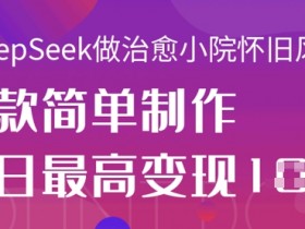 治愈小院怀旧视频制作：用DeepSeek轻松日赚1k+，爆款教程分享-54创业网