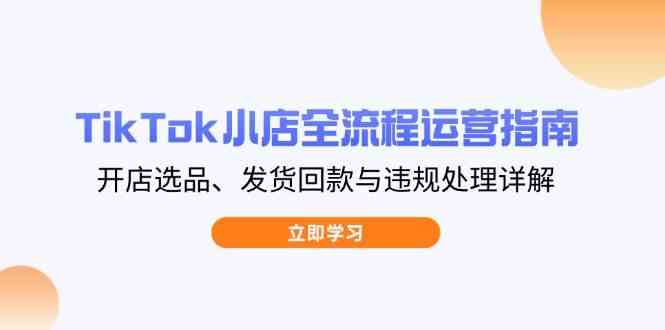 TikTok小店运营全流程：开店选品、发货回款到违规处理实操指南-54创业网