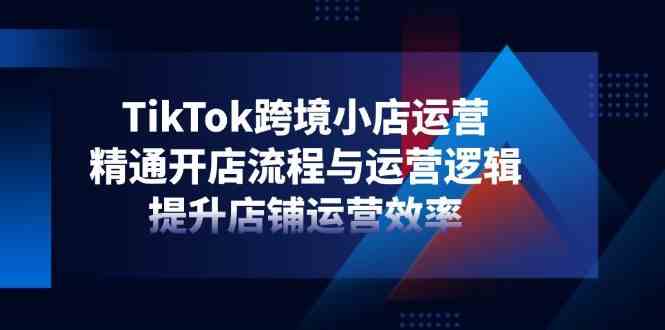 TikTok跨境小店运营指南：开店流程与运营逻辑全解析，快速提升店铺效率-54创业网