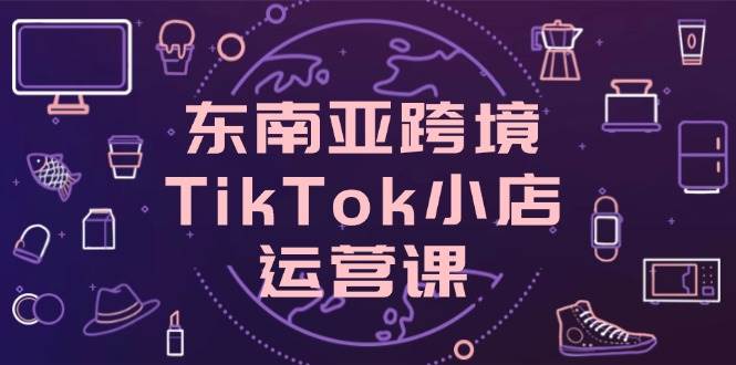 东南亚TikTok小店运营课：0基础开店爆单技巧，跨境流量转化秘籍-54创业网