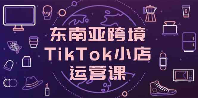 东南亚TikTok小店运营课：从0到1学店铺设置与流量变现-54创业网