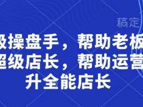 超级店长培训：老板必学的超级操盘手秘籍，运营快速晋升全能店长-54创业网