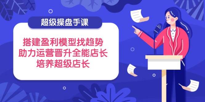 超级操盘手课：3步搭建盈利模型+精准抓趋势，零基础速成全能店长-54创业网