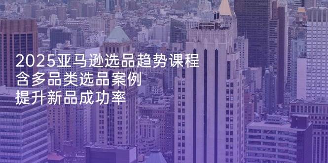 2025亚马逊选品趋势课程：多品类案例教学，快速提升新品成功率-54创业网