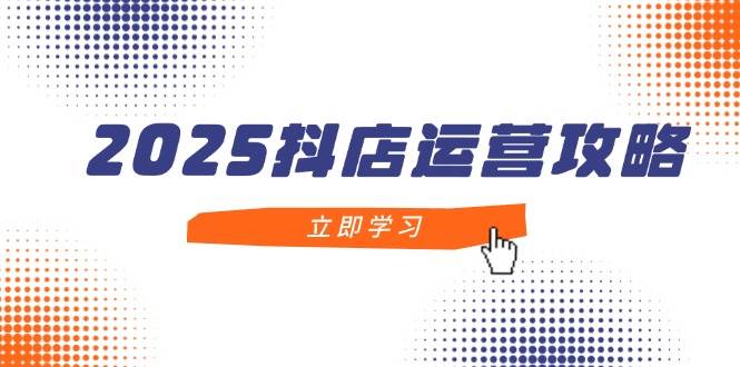 2025抖店运营攻略：新手入门到精通，掌握抖店技巧轻松月销百万-54创业网